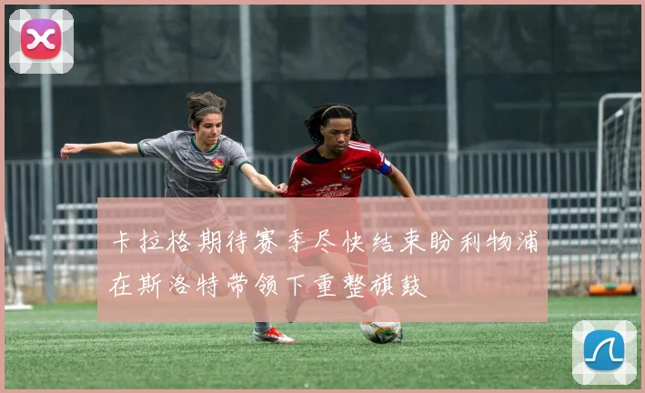 卡拉格期待赛季尽快结束盼利物浦在斯洛特带领下重整旗鼓