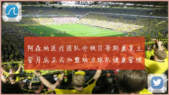 阿森纳医疗团队升级贝蒂斯康复主管月底正式加盟助力球队健康管理