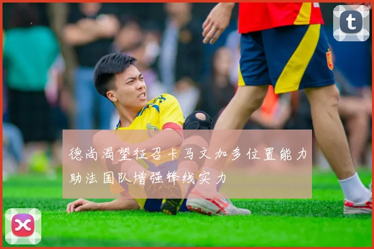 德尚渴望征召卡马文加多位置能力助法国队增强锋线实力