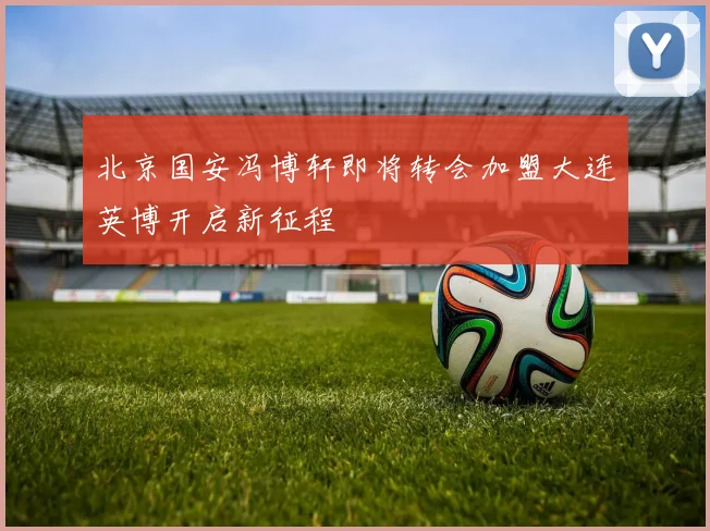北京国安冯博轩即将转会加盟大连英博开启新征程