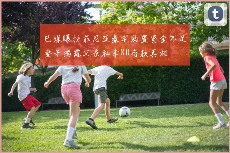 巴媒曝拉菲尼亚豪宅购置资金不足妻子揭露父亲私拿80存款真相