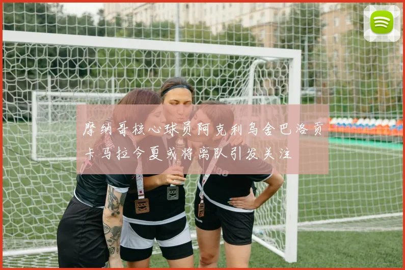 摩纳哥核心球员阿克利乌舍巴洛贡卡马拉今夏或将离队引发关注