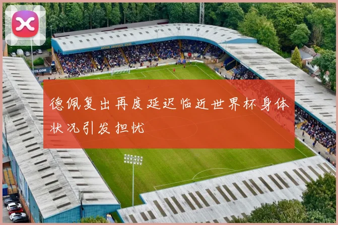 德佩复出再度延迟临近世界杯身体状况引发担忧